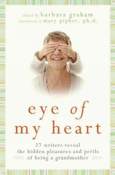 Eye of my heart : 27 writers reveal the hidden pleasures and perils of being a grandmother / edited by Barbara Graham ; introduction by Mary Pipher.