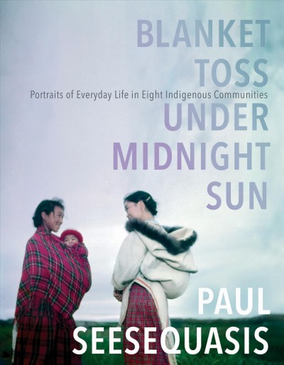 Blanket toss under midnight sun : portraits of everyday life in eight Indigenous communities/ Paul Seesequasis.