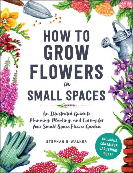 How to grow flowers in small spaces: An illustrated guide to planning, planting, and caring for your small space flower garden / Stephanie Walker.